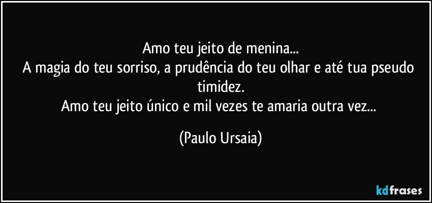 Amo teu jeito de menina...
A magia do teu sorriso, a prudência do teu olhar e até tua pseudo timidez.
Amo teu jeito único e mil vezes te amaria outra vez... (Paulo Ursaia)