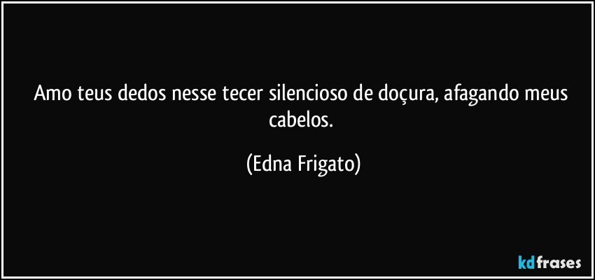 Amo teus dedos nesse tecer silencioso de doçura, afagando meus cabelos. (Edna Frigato)