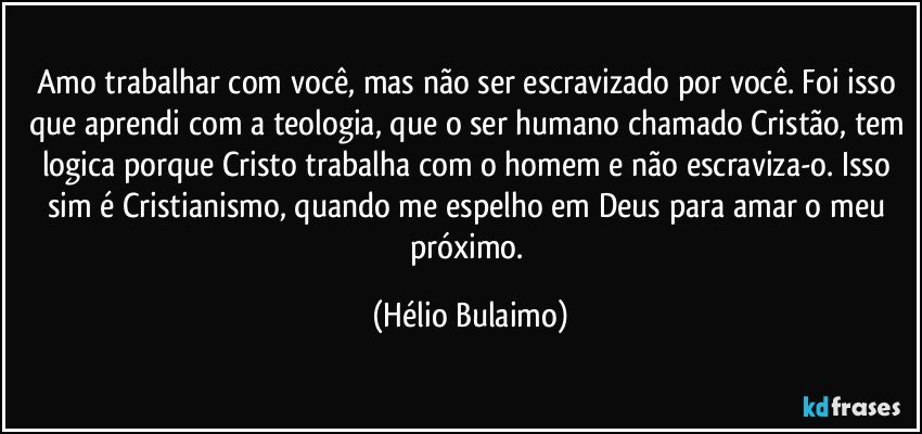 Amo trabalhar com você, mas não ser escravizado por você. Foi isso que aprendi com a teologia, que o ser humano chamado Cristão, tem logica porque Cristo trabalha com o homem e não escraviza-o. Isso sim é Cristianismo, quando me espelho em Deus para amar o meu próximo. (Hélio Bulaimo)