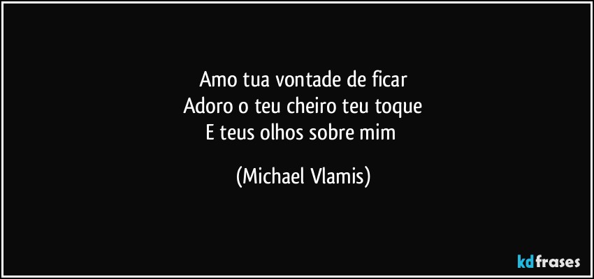 Amo tua vontade de ficar
Adoro o teu cheiro teu toque
E teus olhos sobre mim (Michael Vlamis)