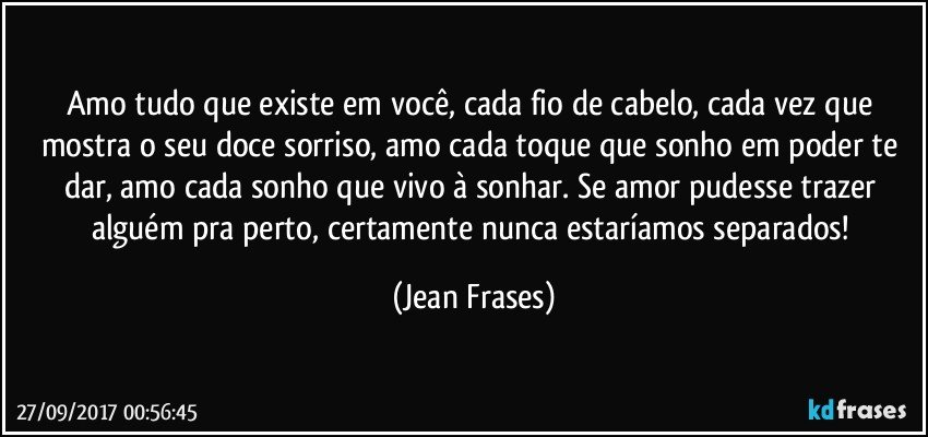 Amo tudo que existe em você, cada fio de cabelo, cada vez que mostra o seu doce sorriso, amo cada toque que sonho em poder te dar, amo cada sonho que vivo à sonhar. Se amor pudesse trazer alguém pra perto, certamente nunca estaríamos separados! (Jean Frases)