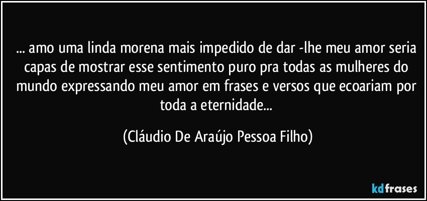 ... amo uma linda morena mais impedido de dar -lhe meu amor seria capas de mostrar esse sentimento puro pra todas as mulheres do mundo expressando meu amor em frases e versos que ecoariam por toda a eternidade... (Cláudio De Araújo Pessoa Filho)