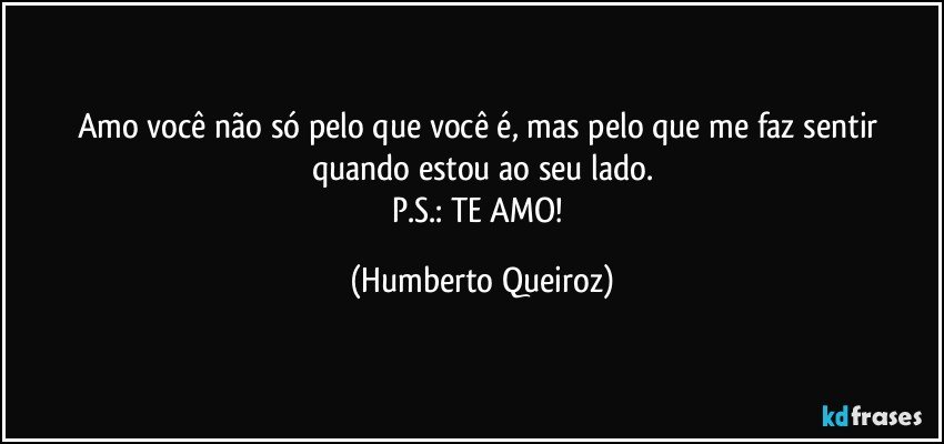 Amo você não só pelo que você é, mas pelo que me faz sentir quando estou ao seu lado.
P.S.: TE AMO! (Humberto Queiroz)