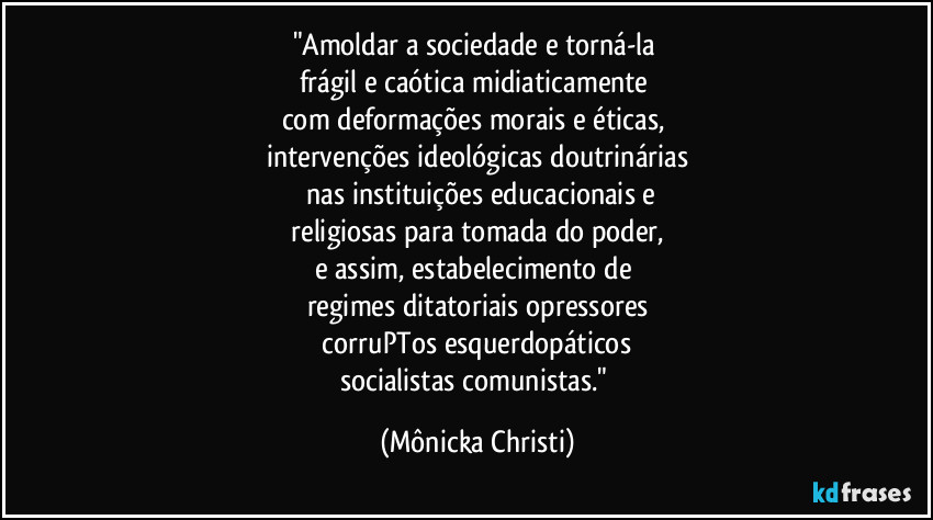 "Amoldar a sociedade e torná-la 
frágil e caótica  midiaticamente 
com deformações morais e éticas, 
intervenções ideológicas doutrinárias
 nas instituições educacionais e
 religiosas    para tomada do poder, 
e assim, estabelecimento de 
regimes ditatoriais opressores
 corruPTos esquerdopáticos 
socialistas comunistas." (Mônicka Christi)