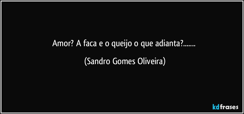 Amor? A faca e o queijo o que adianta?... (Sandro Gomes Oliveira)