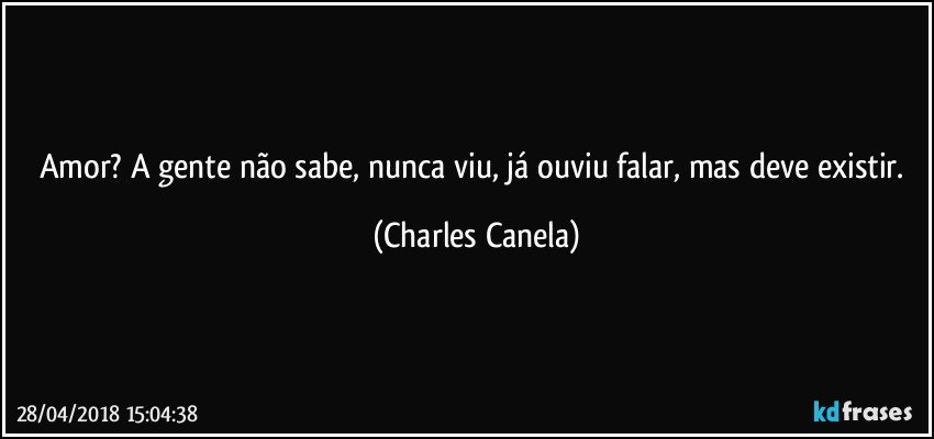 Amor? A gente não sabe, nunca viu, já ouviu falar, mas deve existir. (Charles Canela)