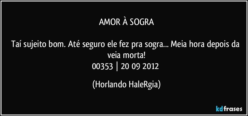 AMOR À SOGRA

Taí sujeito bom. Até seguro ele fez pra sogra... Meia hora depois da veia morta!
00353 | 20/09/2012 (Horlando HaleRgia)