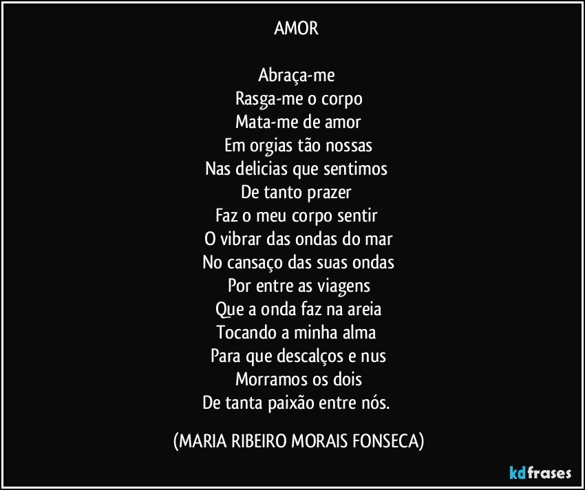 AMOR 

Abraça-me 
Rasga-me o corpo
Mata-me de amor
Em orgias tão nossas
Nas delicias que sentimos 
De tanto prazer 
Faz o meu corpo sentir 
O vibrar das ondas do mar
No cansaço das suas ondas
Por entre as viagens
Que a onda faz na areia
Tocando a minha alma 
Para que descalços e nus
Morramos os dois
De tanta paixão entre nós. (MARIA RIBEIRO MORAIS FONSECA)