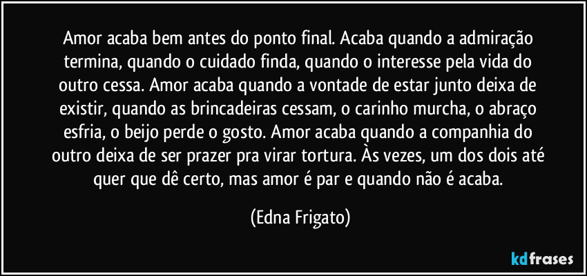 Amor acaba bem antes do ponto final. Acaba quando a admiração termina, quando o cuidado finda, quando o interesse pela vida do outro cessa. Amor acaba quando a vontade de estar junto deixa de existir, quando as brincadeiras cessam, o carinho murcha, o abraço esfria, o beijo perde o gosto. Amor acaba quando a companhia do outro deixa de ser prazer pra virar tortura. Às vezes, um dos dois até quer que dê certo, mas amor é par e quando não é acaba. (Edna Frigato)