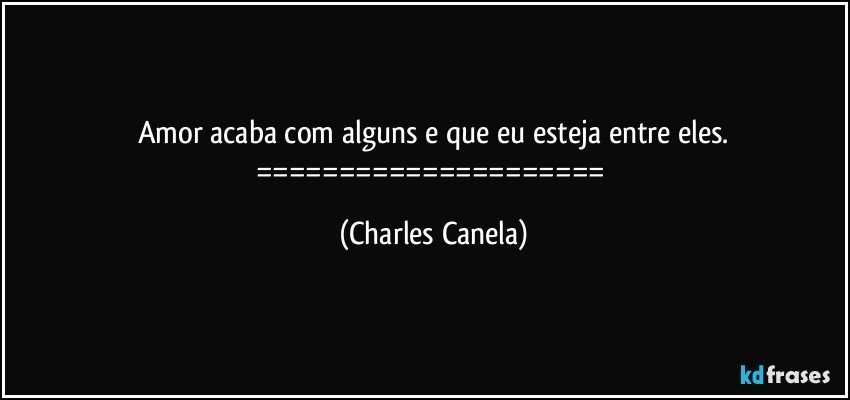 Amor acaba com alguns e que eu esteja entre eles.
===================== (Charles Canela)