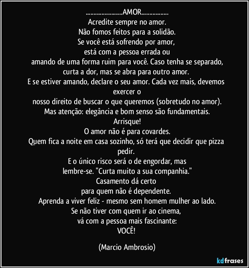 ...AMOR...
Acredite sempre no amor.
Não fomos feitos para a solidão.
Se você está sofrendo por amor, 
está com a pessoa errada ou
amando de uma forma ruim para você. Caso tenha se separado,
curta a dor, mas se abra para outro amor. 
E se estiver amando, declare o seu amor. Cada vez mais, devemos exercer o
nosso direito de buscar o que queremos (sobretudo no amor).
Mas atenção: elegância e bom senso são fundamentais.
Arrisque!
O amor não é para covardes.
Quem fica a noite em casa sozinho, só terá que decidir que pizza pedir. 
E o único risco será o de engordar, mas
lembre-se. "Curta muito a sua companhia."
Casamento dá certo 
para quem não é dependente. 
Aprenda a viver feliz - mesmo sem homem/mulher ao lado.
Se não tiver com quem ir ao cinema, 
vá com a pessoa mais fascinante:
VOCÊ! (Marcio Ambrosio)