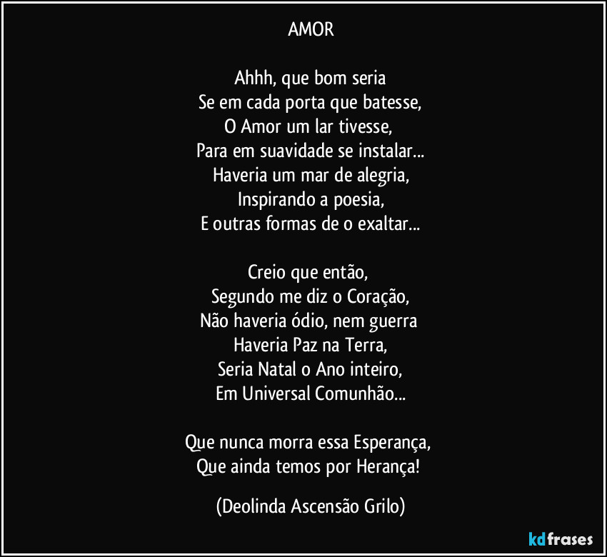 AMOR
Ahhh, que bom seria
Se em cada porta que batesse,
O Amor um lar tivesse,
Para em suavidade se instalar...
Haveria um mar de alegria,
Inspirando a poesia,
E outras formas de o exaltar...
Creio que então,
Segundo me diz o Coração,
Não haveria ódio, nem guerra
Haveria Paz na Terra,
Seria Natal o Ano inteiro,
Em Universal Comunhão...
Que nunca morra essa Esperança,
Que ainda temos por Herança! (Deolinda Ascensão Grilo)