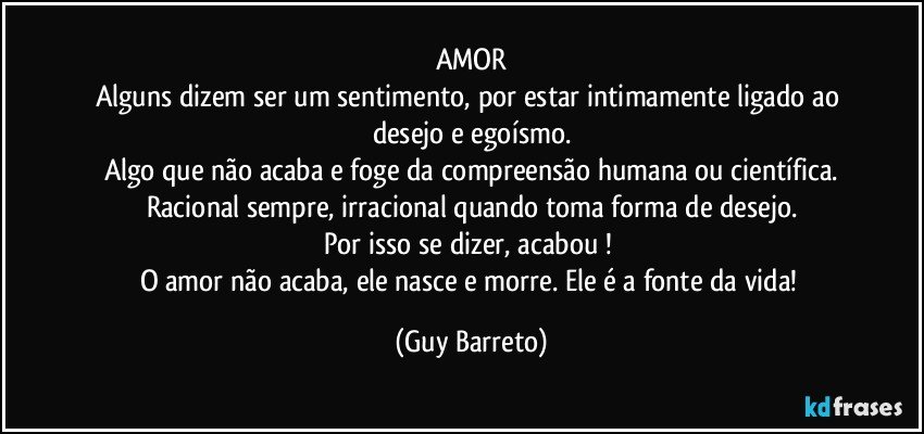 AMOR
Alguns dizem ser um sentimento, por estar intimamente ligado ao desejo e egoísmo.
Algo que não acaba e foge da compreensão humana ou científica.
Racional sempre, irracional quando toma forma de desejo.
Por isso se dizer, acabou ! 
O amor não acaba, ele nasce e morre. Ele é a fonte da vida! (Guy Barreto)