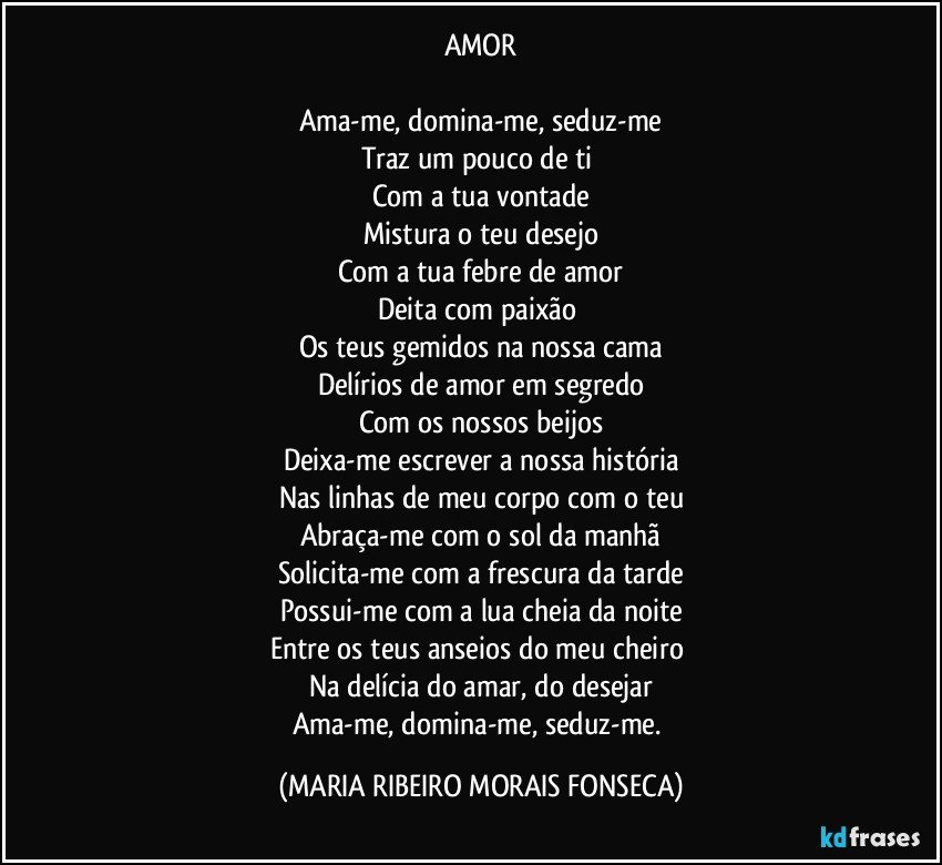 AMOR

Ama-me, domina-me, seduz-me
Traz um pouco de ti 
Com a tua vontade
Mistura o teu desejo
Com a tua febre de amor
Deita com paixão 
Os teus gemidos na nossa cama
Delírios de amor em segredo
Com os nossos beijos
Deixa-me escrever a nossa história
Nas linhas de meu corpo com o teu
Abraça-me com o sol da manhã
Solicita-me com a frescura da tarde
Possui-me com a lua cheia da noite
Entre os teus anseios do meu cheiro 
Na delícia do amar, do desejar
Ama-me, domina-me, seduz-me. (MARIA RIBEIRO MORAIS FONSECA)