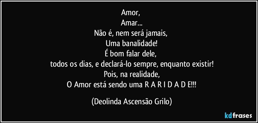 Amor, 
Amar...
Não é, nem será jamais, 
Uma banalidade!
É bom falar dele, 
todos os dias, e declará-lo sempre, enquanto existir!
Pois, na realidade,
 O Amor está sendo uma R A R I D A D E!!! (Deolinda Ascensão Grilo)