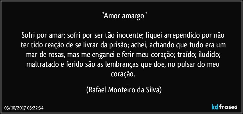 "Amor amargo"

Sofri por amar; sofri por ser tão inocente; fiquei arrependido por não ter tido reação de se livrar da prisão; achei, achando que tudo era um mar de rosas, mas me enganei e ferir meu coração; traído; iludido; maltratado e ferido são as lembranças que doe, no pulsar do meu coração. (Rafael Monteiro da Silva)