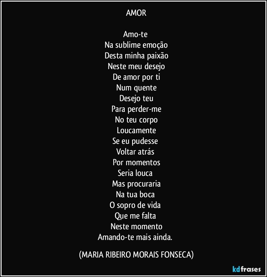 AMOR

Amo-te 
Na sublime emoção
Desta minha paixão
Neste meu desejo
De amor por ti
Num quente
Desejo teu
Para perder-me
No teu corpo
Loucamente
Se eu pudesse 
Voltar atrás 
Por momentos
Seria louca 
Mas procuraria
Na tua boca 
O sopro de vida 
Que me falta 
Neste momento
Amando-te mais ainda. (MARIA RIBEIRO MORAIS FONSECA)