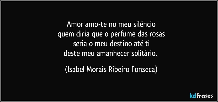 Amor amo-te no meu silêncio
quem diria que o perfume das rosas
seria o meu destino até ti
deste meu amanhecer solitário. (Isabel Morais Ribeiro Fonseca)