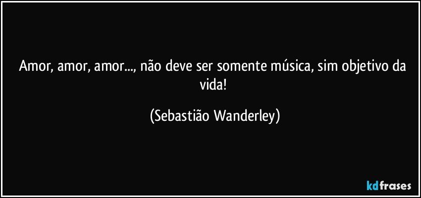 Amor, amor, amor..., não deve ser somente música, sim objetivo da vida! (Sebastião Wanderley)