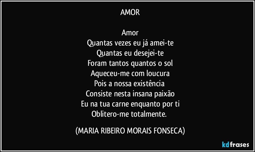 AMOR

Amor
Quantas vezes eu já amei-te
Quantas eu desejei-te
Foram tantos quantos o sol
Aqueceu-me com loucura
Pois a nossa existência 
Consiste nesta insana paixão
Eu na tua carne enquanto por ti
Oblitero-me totalmente. (MARIA RIBEIRO MORAIS FONSECA)