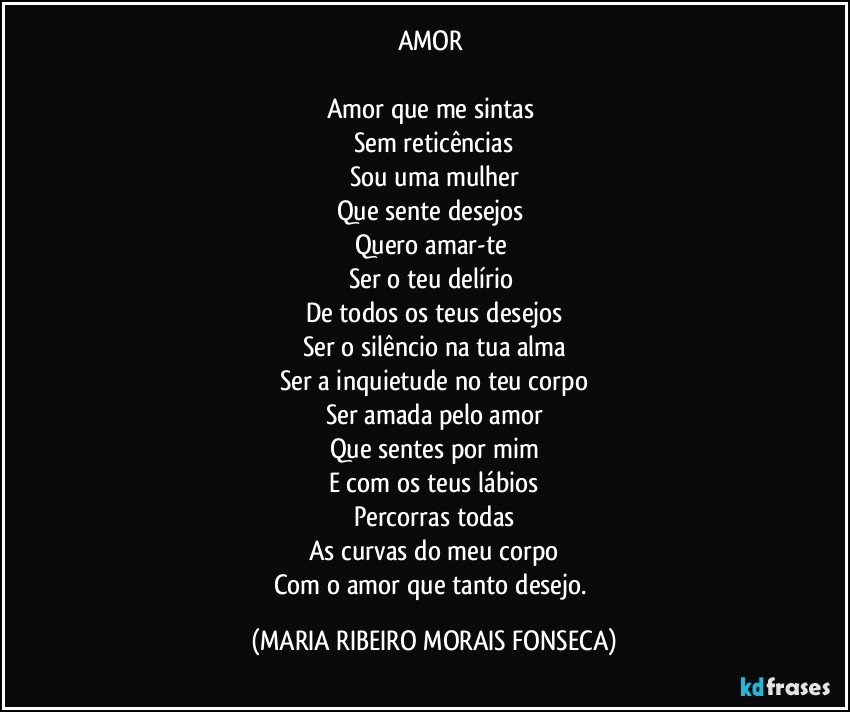 AMOR  

Amor que me sintas 
Sem reticências
Sou uma mulher
Que sente desejos 
Quero amar-te 
Ser o teu delírio 
De todos os teus desejos
Ser o silêncio na tua alma
Ser a inquietude no teu corpo
Ser amada pelo amor
Que sentes por mim
E com os teus lábios
Percorras todas
As curvas do meu corpo
Com o amor que tanto desejo. (MARIA RIBEIRO MORAIS FONSECA)