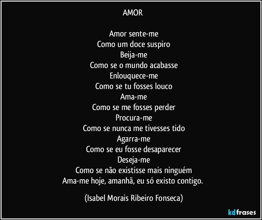 AMOR 

Amor sente-me
Como um doce suspiro
Beija-me
Como se o mundo acabasse
Enlouquece-me
Como se tu fosses louco
Ama-me
Como se me fosses perder
Procura-me
Como se nunca me tivesses tido
Agarra-me
Como se eu fosse desaparecer
Deseja-me
Como se não existisse mais ninguém
Ama-me hoje, amanhã, eu só existo contigo. (Isabel Morais Ribeiro Fonseca)