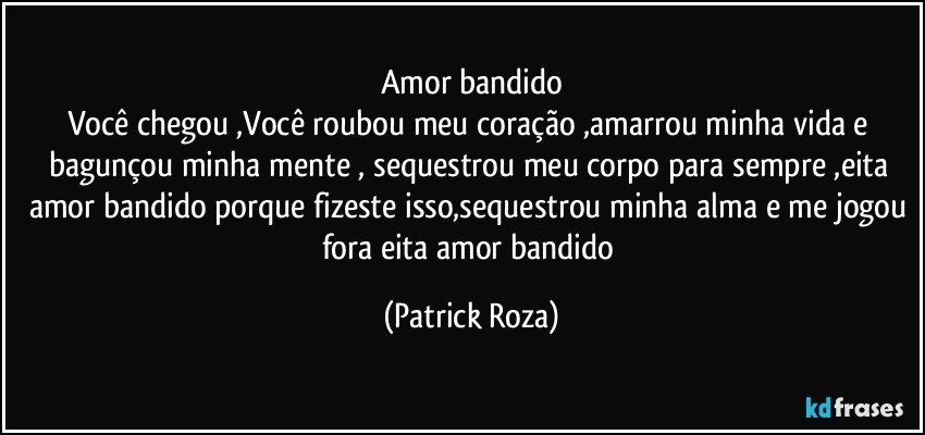 Amor bandido
Você chegou ,Você  roubou meu coração ,amarrou minha vida e bagunçou minha mente , sequestrou meu corpo para sempre ,eita amor bandido porque fizeste isso,sequestrou minha alma e me jogou fora eita amor bandido (Patrick Roza)