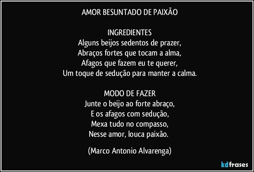 AMOR BESUNTADO DE PAIXÃO

INGREDIENTES
Alguns beijos sedentos de prazer,
Abraços fortes que tocam a alma,
Afagos que fazem eu te querer,
Um toque de sedução para manter a calma.

MODO DE FAZER
Junte o beijo ao forte abraço,
E os afagos com sedução,
Mexa tudo no compasso,
Nesse amor, louca paixão. (Marco Antonio Alvarenga)