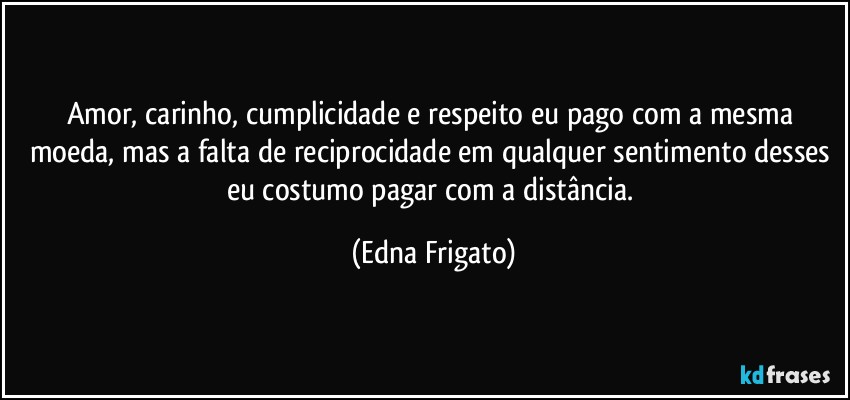 Amor, carinho, cumplicidade e respeito eu pago com a mesma moeda, mas a falta de reciprocidade em qualquer sentimento desses eu costumo pagar com a distância. (Edna Frigato)