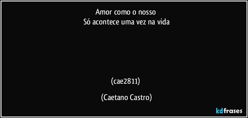 Amor como o nosso 
Só acontece uma vez na vida





(cae2811) (Caetano Castro)
