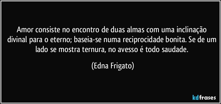 Amor consiste no encontro de duas almas com uma inclinação divinal para o eterno; baseia-se numa reciprocidade bonita. Se de um lado se mostra ternura, no avesso é todo saudade. (Edna Frigato)