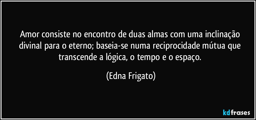 Amor consiste no encontro de duas almas com uma inclinação divinal para o eterno; baseia-se numa reciprocidade mútua que transcende a lógica, o tempo e o espaço. (Edna Frigato)