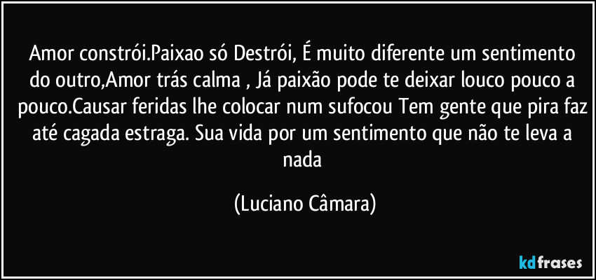 Amor constrói.Paixao só Destrói, É muito diferente um sentimento do outro,Amor trás calma , Já paixão pode te deixar louco pouco a pouco.Causar feridas lhe colocar num sufocou Tem gente que pira faz até cagada estraga. Sua vida por um sentimento que não te leva a nada (Luciano Câmara)