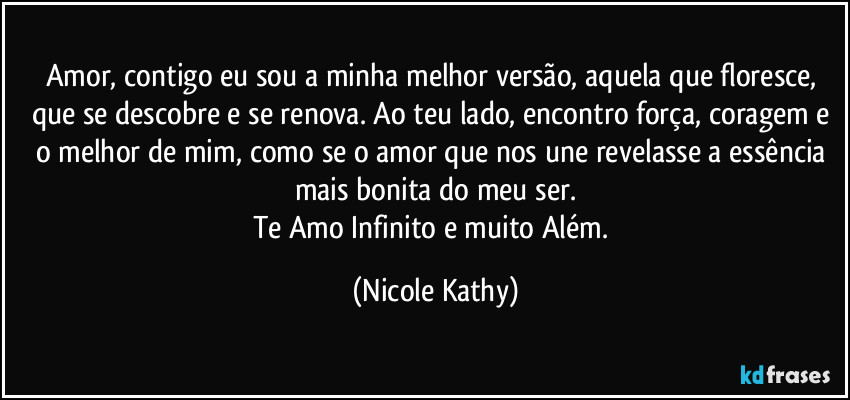 Amor, contigo eu sou a minha melhor versão, aquela que floresce, que se descobre e se renova. Ao teu lado, encontro força, coragem e o melhor de mim, como se o amor que nos une revelasse a essência mais bonita do meu ser.
Te Amo Infinito e muito Além. (Nicole Kathy)