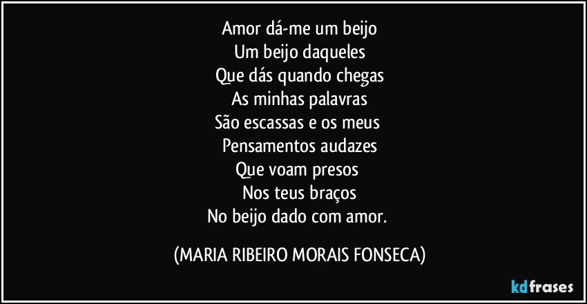 Amor dá-me um beijo
Um beijo daqueles
Que dás quando chegas
As minhas palavras
São escassas e os meus 
Pensamentos audazes
Que voam presos 
Nos teus braços
No beijo dado com amor. (MARIA RIBEIRO MORAIS FONSECA)