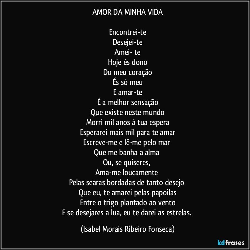 AMOR DA MINHA VIDA

Encontrei-te
Desejei-te
Amei- te
Hoje és dono
Do meu coração
És só meu
E amar-te
É a melhor sensação
Que existe neste mundo
Morri mil anos à tua espera
Esperarei mais mil para te amar
Escreve-me e lê-me pelo mar 
Que me banha a alma 
Ou, se quiseres, 
Ama-me loucamente 
Pelas searas bordadas de tanto desejo 
Que eu, te amarei pelas papoilas
Entre o trigo plantado ao vento
E se desejares a lua, eu te darei as estrelas. (Isabel Morais Ribeiro Fonseca)