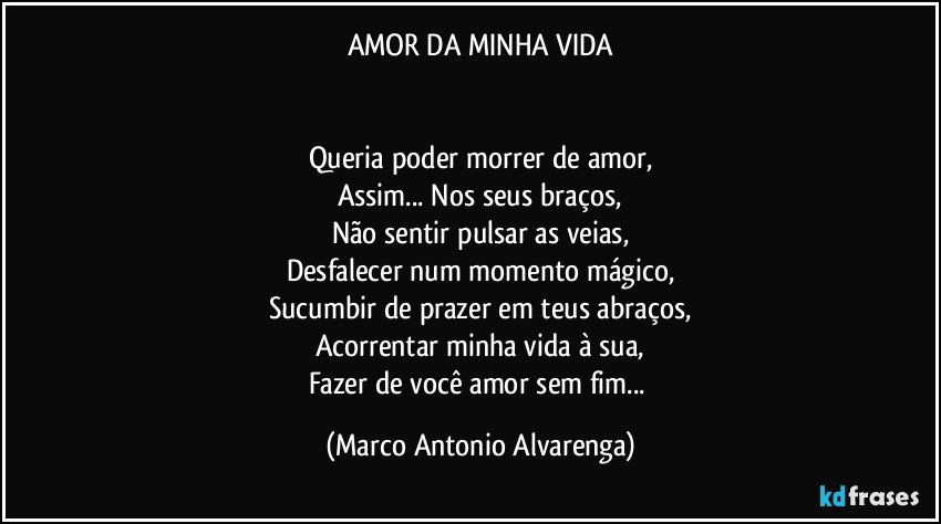 AMOR DA MINHA VIDA


Queria poder morrer de amor,
Assim... Nos seus braços,
Não sentir pulsar as veias,
Desfalecer num momento mágico,
Sucumbir de prazer em teus abraços,
Acorrentar minha vida à sua,
Fazer de você amor sem fim... (Marco Antonio Alvarenga)