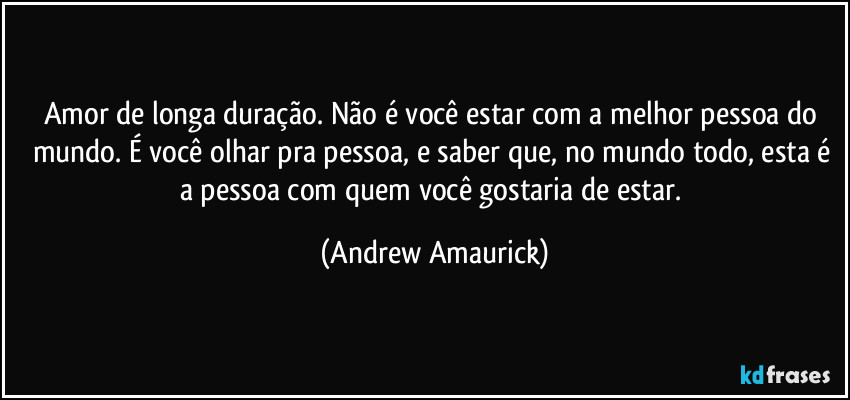 Amor de longa duração. Não é você estar com a melhor pessoa do mundo. É você olhar pra pessoa, e saber que, no mundo todo, esta é a pessoa com quem você gostaria de estar. (Andrew Amaurick)