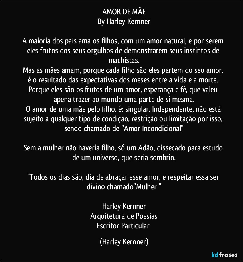 AMOR DE MÃE
By Harley Kernner

A maioria dos pais ama os filhos, com um amor natural, e por serem eles frutos dos seus orgulhos de demonstrarem seus instintos de machistas.
Mas as mães amam, porque cada filho são eles partem do seu amor, é o resultado das expectativas dos meses entre a vida e a morte. Porque eles são os frutos de um amor, esperança e fé, que valeu apena trazer ao mundo uma parte de si mesma.
O amor de uma mãe pelo filho, é; singular, Independente, não está sujeito a qualquer tipo de condição, restrição ou limitação por isso, sendo chamado de "Amor Incondicional"

Sem a mulher não haveria filho, só um Adão, dissecado para estudo de um universo, que seria sombrio.

"Todos os dias são, dia de abraçar esse amor, e respeitar essa ser divino chamado"Mulher "

Harley Kernner
Arquitetura de Poesias
Escritor Particular (Harley Kernner)