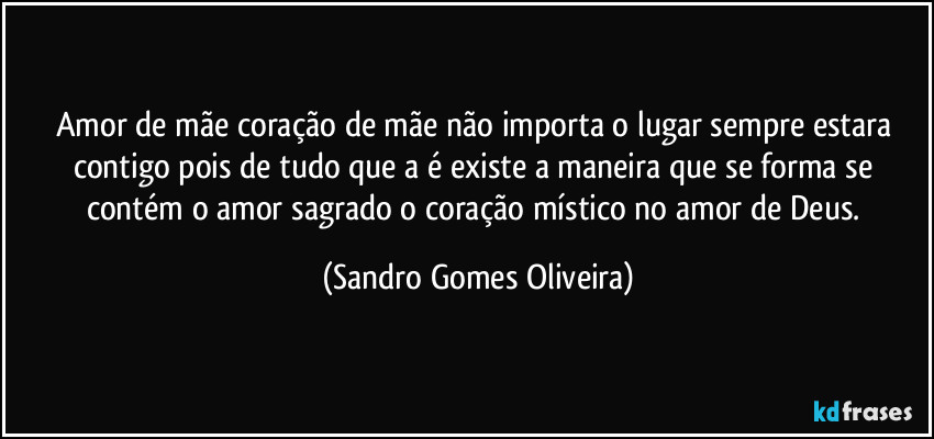 Amor de mãe coração de mãe não importa o lugar sempre estara contigo pois de tudo que a é existe a maneira que se forma se contém o amor sagrado o coração místico no amor de Deus. (Sandro Gomes Oliveira)