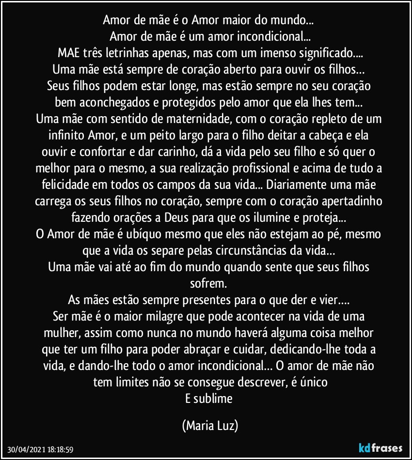 Amor de mãe é o Amor maior do mundo... 
Amor de mãe é um amor incondicional...
MAE três letrinhas apenas, mas com um imenso significado...
Uma mãe está sempre de coração aberto para ouvir os filhos…  
Seus filhos podem estar longe, mas estão sempre no seu coração bem aconchegados e protegidos pelo amor que ela lhes tem... 
Uma mãe com sentido de maternidade, com o coração repleto de um infinito Amor, e um peito largo para o filho deitar a cabeça e ela ouvir e confortar e dar carinho, dá a vida pelo seu filho e só quer o melhor para o mesmo, a sua realização profissional e acima de tudo a felicidade em todos os campos da sua vida... Diariamente uma mãe carrega os seus filhos no coração, sempre com o coração apertadinho fazendo orações a Deus para que os ilumine e proteja... 
O Amor de mãe é ubíquo mesmo que eles não estejam ao pé, mesmo que a vida os separe pelas circunstâncias da vida… 
Uma mãe vai até ao fim do mundo quando sente que seus filhos sofrem. 
As mães estão sempre presentes para o que der e vier…. 
Ser mãe é o maior milagre que pode acontecer na vida de uma mulher, assim como nunca no mundo haverá alguma coisa melhor que ter um filho para poder abraçar e cuidar, dedicando-lhe toda a vida, e dando-lhe todo o amor incondicional… O amor de mãe não tem limites não se consegue descrever, é único
E sublime (Maria Luz)