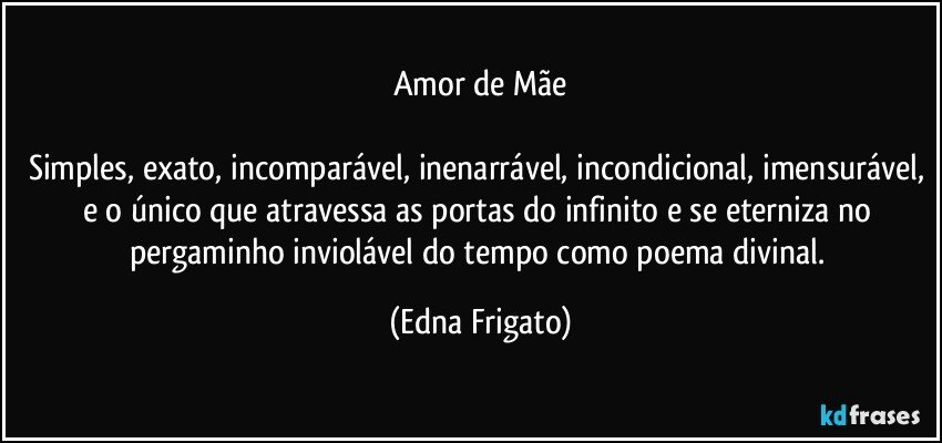 Amor de Mãe

Simples, exato, incomparável, inenarrável, incondicional, imensurável, e o único que atravessa as portas do infinito e se eterniza no pergaminho inviolável do tempo como poema divinal. (Edna Frigato)