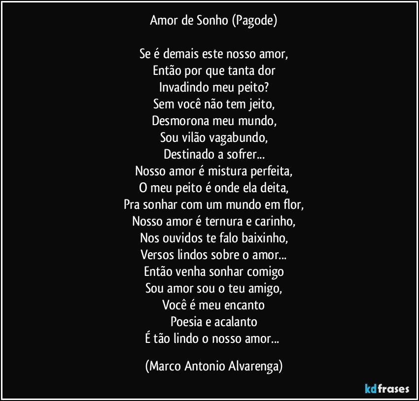 Amor de Sonho (Pagode)

Se é demais este nosso amor,
Então por que tanta dor
Invadindo meu peito?
Sem você não tem jeito,
Desmorona meu mundo,
Sou vilão vagabundo,
Destinado a sofrer...
Nosso amor é mistura perfeita,
O meu peito é onde ela deita,
Pra sonhar com um mundo em flor,
Nosso amor é ternura e carinho,
Nos ouvidos te falo baixinho,
Versos lindos sobre o amor...
Então venha sonhar comigo
Sou amor sou o teu amigo,
Você é meu encanto
Poesia e acalanto
É tão lindo o nosso amor... (Marco Antonio Alvarenga)