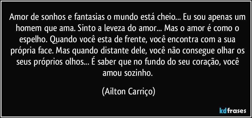 Amor de sonhos e fantasias o mundo está cheio... Eu sou apenas um homem que ama. Sinto a leveza do amor... Mas o amor é como o espelho. Quando você esta de frente, você encontra com a sua própria face. Mas quando  distante dele, você não consegue olhar os seus próprios olhos... É saber que no fundo do seu coração, você amou sozinho. (Ailton Carriço)