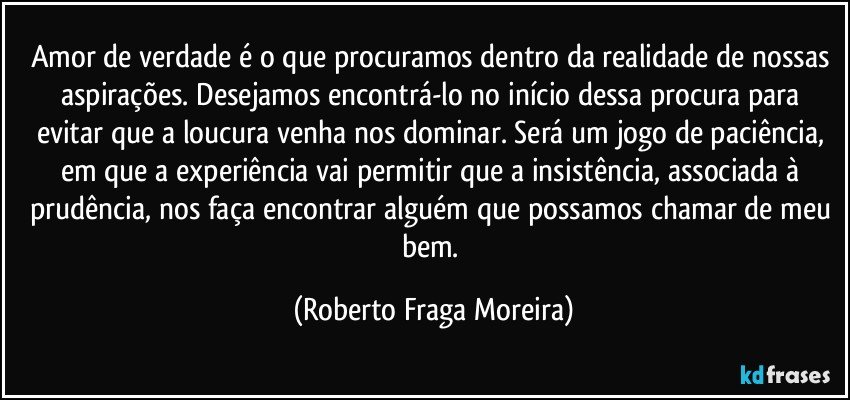 Amor de verdade é o que procuramos dentro da realidade de nossas aspirações. Desejamos encontrá-lo no início dessa procura para evitar que a loucura venha nos dominar. Será um jogo de paciência, em que a experiência vai permitir que a insistência, associada à prudência, nos faça encontrar alguém que possamos chamar de meu bem. (Roberto Fraga Moreira)