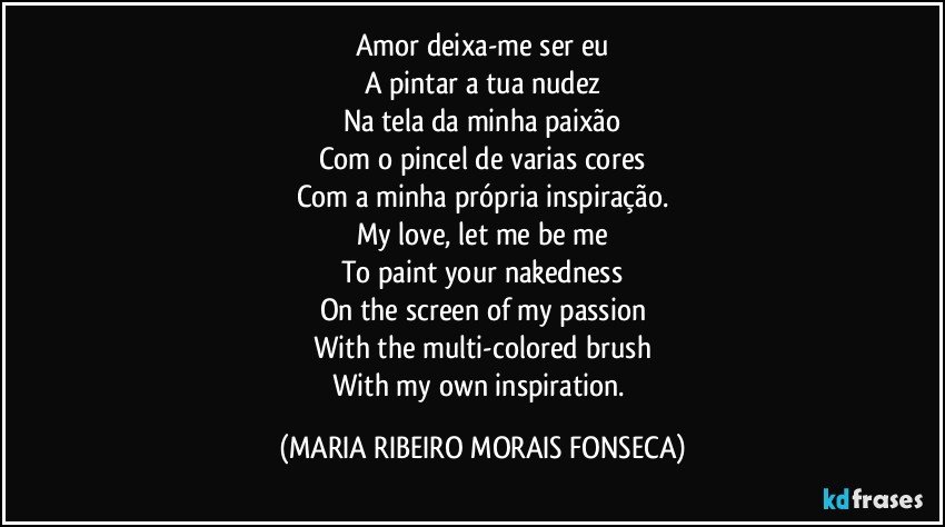 Amor deixa-me ser eu
A pintar a tua nudez
Na tela da minha paixão
Com o pincel de varias cores
Com a minha própria inspiração.
My love, let me be me
To paint your nakedness
On the screen of my passion
With the multi-colored brush
With my own inspiration. (MARIA RIBEIRO MORAIS FONSECA)