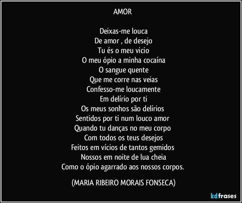 AMOR 

Deixas-me louca
De amor , de desejo
Tu és o meu vicio
O meu ópio a minha cocaína
O sangue quente
Que me corre nas veias
Confesso-me loucamente
Em delírio por ti
Os meus sonhos são delírios 
Sentidos por ti num louco amor 
Quando tu danças no meu corpo 
Com todos os teus desejos
Feitos em vícios de tantos gemidos 
Nossos em noite de lua cheia
Como o ópio agarrado aos nossos corpos. (MARIA RIBEIRO MORAIS FONSECA)