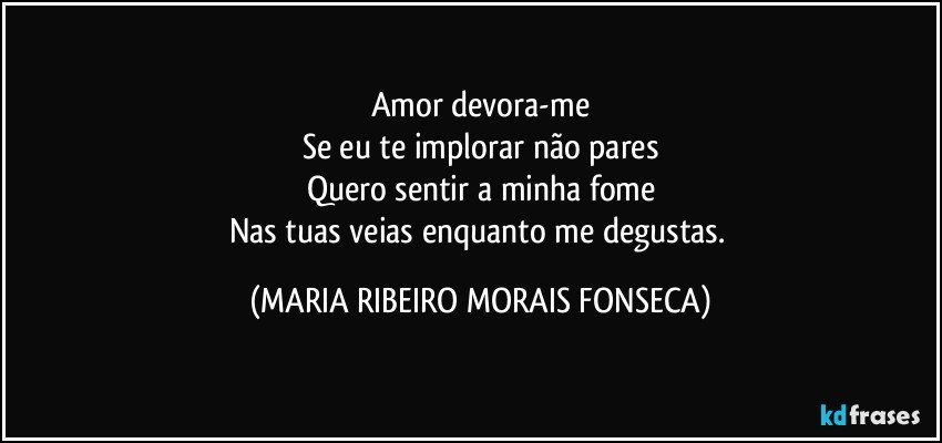 Amor devora-me
Se eu te implorar não pares
Quero sentir a minha fome
Nas tuas veias enquanto me degustas. (MARIA RIBEIRO MORAIS FONSECA)