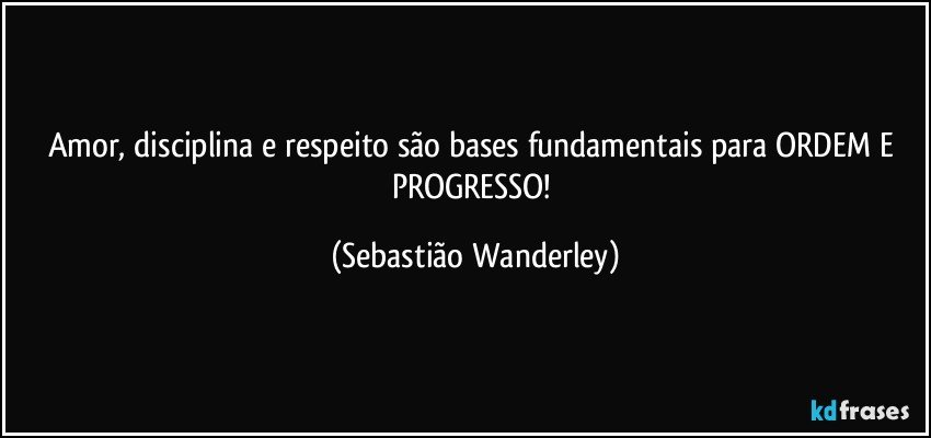 Amor, disciplina e respeito são bases fundamentais para ORDEM E PROGRESSO! (Sebastião Wanderley)