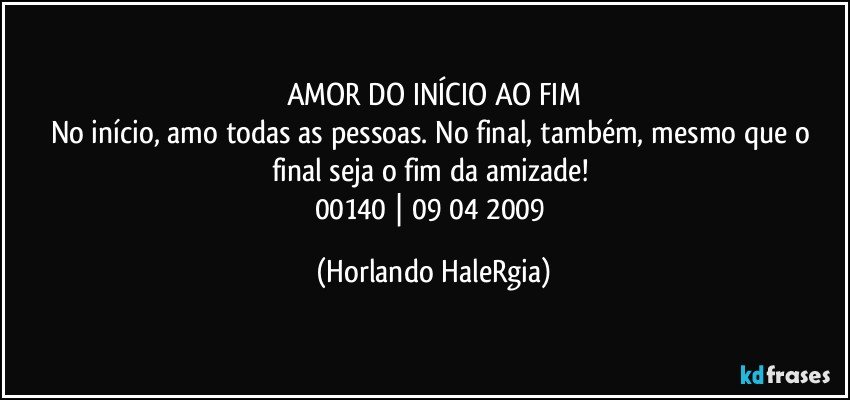 AMOR DO INÍCIO AO FIM
No início, amo todas as pessoas. No final, também, mesmo que o final seja o fim da amizade! 
00140 | 09/04/2009 (Horlando HaleRgia)